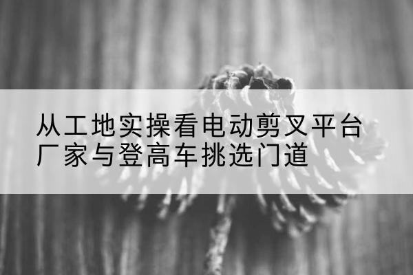 池州电动剪叉升降平台厂家-从工地实操看电动剪叉平台厂家与登高车挑选门道