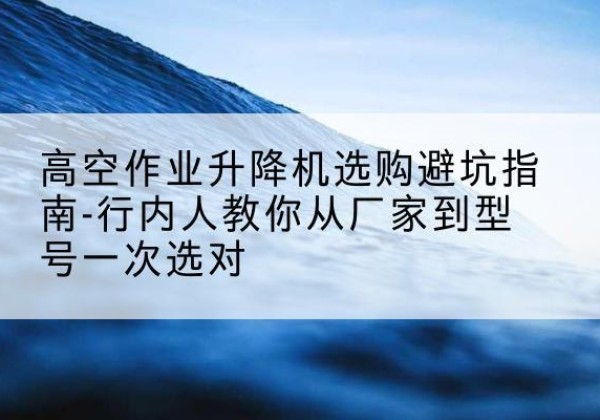 池州升降平台厂家-高空作业升降机选购避坑指南-行内人教你从厂家到型号一次选对