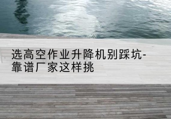 池州剪叉式升降机厂家-选高空作业升降机别踩坑-靠谱厂家这样挑