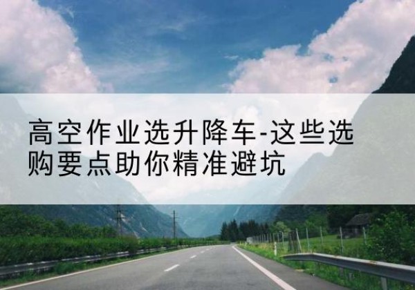 池州升降车厂家-高空作业选升降车-这些选购要点助你*避坑