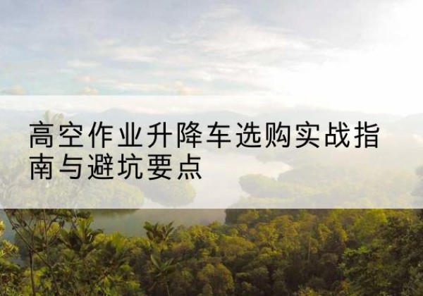 池州升降车怎么选-高空作业升降车选购实战指南与避坑要点